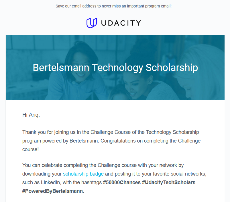 Thank you for joining us in the Challenge Course of the Technology Scholarship program powered by Bertelsmann. Congratulations on completing the Challenge course!

You can celebrate completing the Challenge course with your network by downloading your scholarship badge and posting it to your favorite social networks, such as LinkedIn, with the hashtags #50000Chances #UdacityTechScholars #PoweredByBertelsmann.